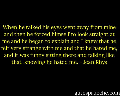 When he talked his eyes went away from mine and then he forced himself to look straight at me and he began to explain and I knew that he felt very strange with me and that he hated me, and it was funny sitting there and talking like that, knowing he hated me. - Jean Rhys