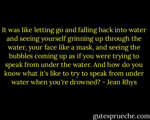 It was like letting go and falling back into water and seeing yourself grinning up through the water, your face like a mask, and seeing the bubbles coming up as if you were trying to speak from under the water. And how do you know what it's like to try to speak from under water when you're drowned? - Jean Rhys