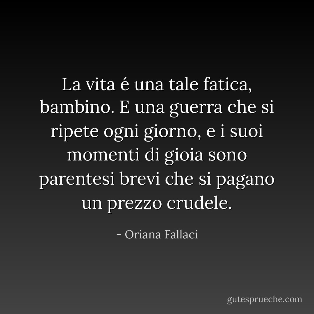 La vita é una tale fatica, bambino. E una guerra che si ripete ogni giorno, e i suoi momenti di gioia sono parentesi brevi che si pagano un prezzo crudele. - Oriana Fallaci