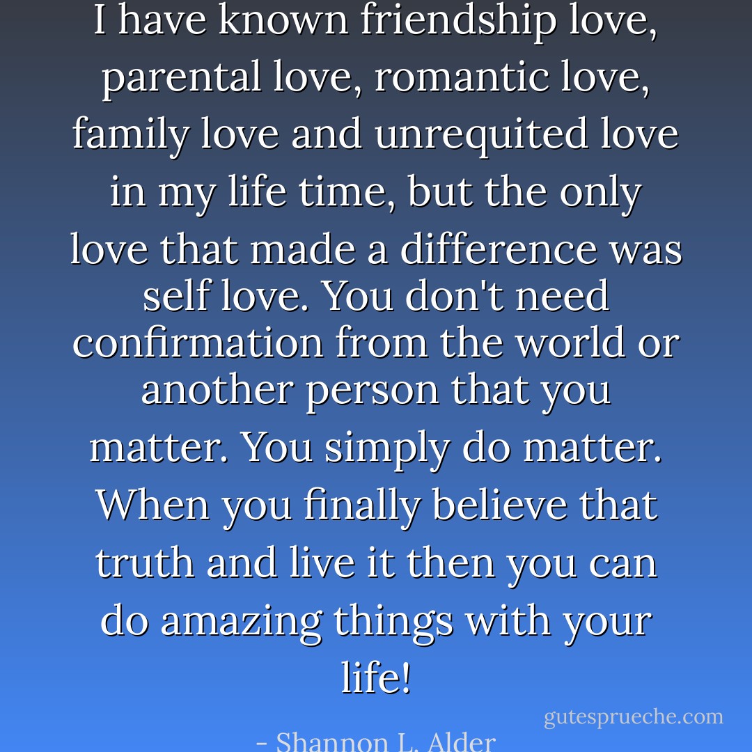 I have known friendship love, parental love, romantic love, family love and unrequited love in my life time, but the only love that made a difference was self love. You don't need confirmation from the world or another person that you matter. You simply do matter. When you finally believe that truth and live it then you can do amazing things with your life! - Shannon L. Alder