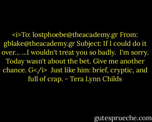 <i>To: lostphoebe@theacademy.gr<br />From: gblake@theacademy.gr<br />Subject: If I could do it over...<br />...I wouldn't treat you so badly. <br />I'm sorry.<br />Today wasn't about the bet.<br />Give me another chance.<br />G</i><br /><br />Just like him: brief, cryptic, and full of crap. - Tera Lynn Childs