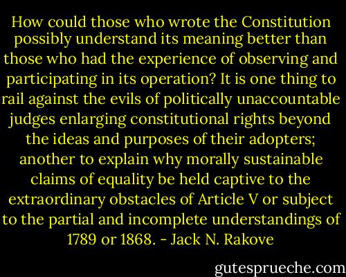 How could those who wrote the Constitution possibly understand its meaning better than those who had the experience of observing and participating in its operation? It is one thing to rail against the evils of politically unaccountable judges enlarging constitutional rights beyond the ideas and purposes of their adopters; another to explain why morally sustainable claims of equality be held captive to the extraordinary obstacles of Article V or subject to the partial and incomplete understandings of 1789 or 1868. - Jack N. Rakove