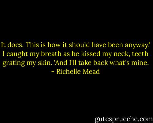 It does. This is how it should have been anyway.' I caught my breath as he kissed my neck, teeth grating my skin. 'And I'll take back what's mine. - Richelle Mead