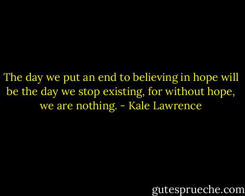 The day we put an end to believing in hope will be the day we stop existing, for without hope, we are nothing. - Kale Lawrence