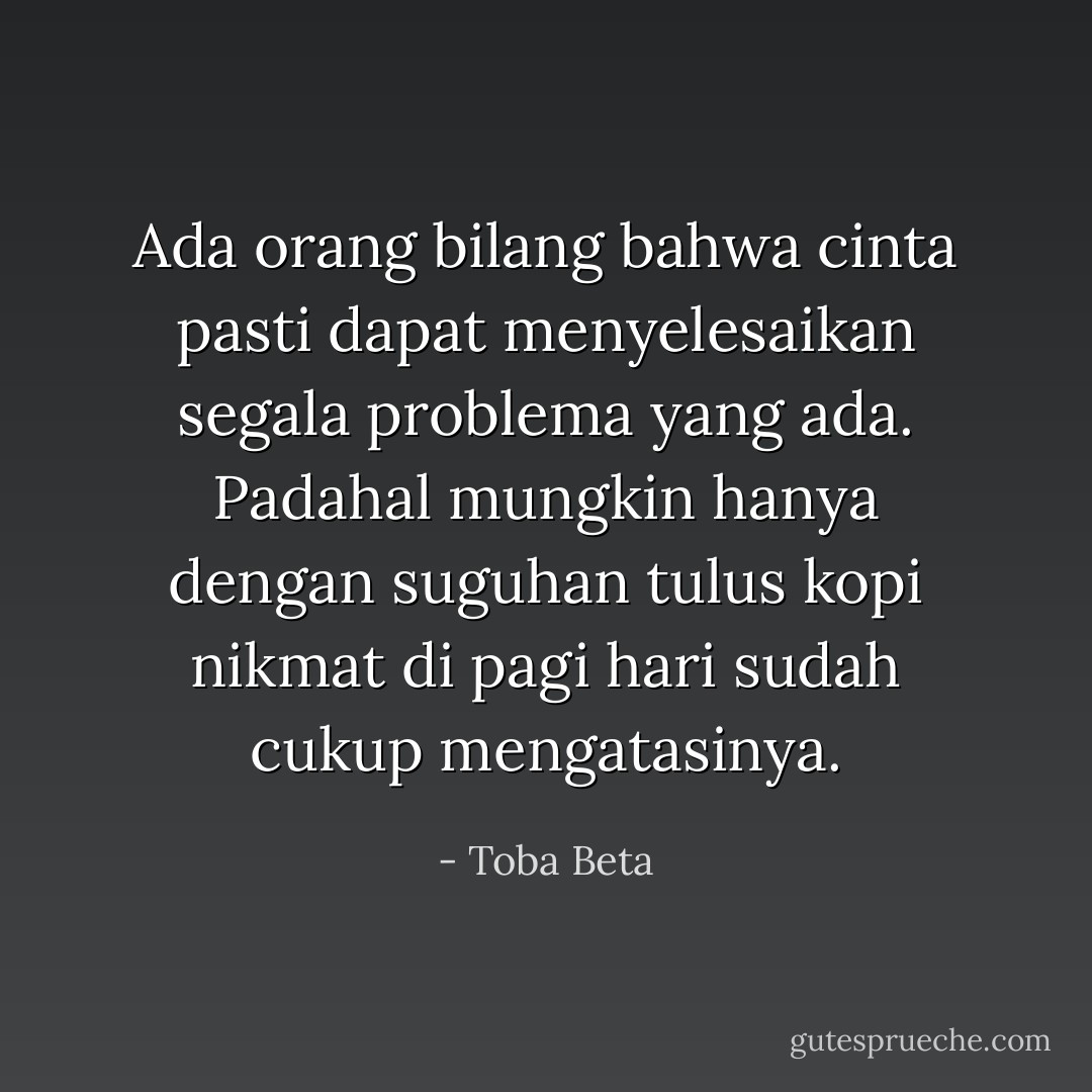 Ada orang bilang bahwa cinta pasti dapat menyelesaikan segala problema yang ada.<br />Padahal mungkin hanya dengan suguhan tulus kopi nikmat di pagi hari sudah cukup mengatasinya. - Toba Beta
