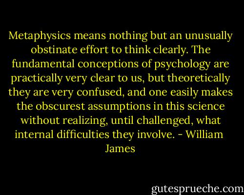 Metaphysics means nothing but an unusually obstinate effort to think clearly. The fundamental conceptions of psychology are practically very clear to us, but theoretically they are very confused, and one easily makes the obscurest assumptions in this science without realizing, until challenged, what internal difficulties they involve. - William  James