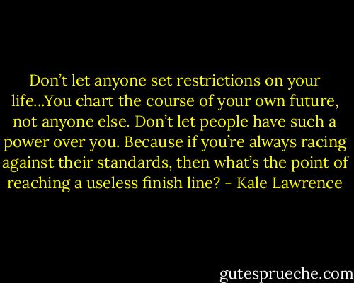 Don’t let anyone set restrictions on your life...You chart the course of your own future, not anyone else. Don’t let people have such a power over you. Because if you’re always racing against their standards, then what’s the point of reaching a useless finish line? - Kale Lawrence