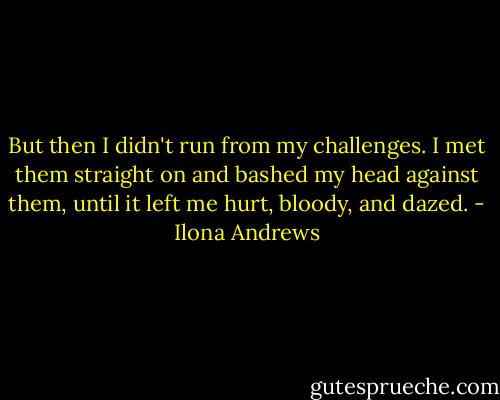 But then I didn't run from my challenges. I met them straight on and bashed my head against them, until it left me hurt, bloody, and dazed. - Ilona Andrews