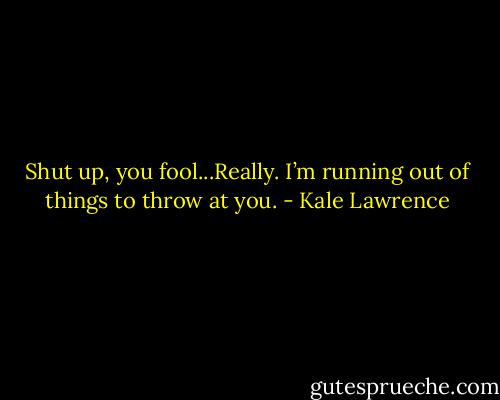 Shut up, you fool...Really. I’m running out of things to throw at you. - Kale Lawrence