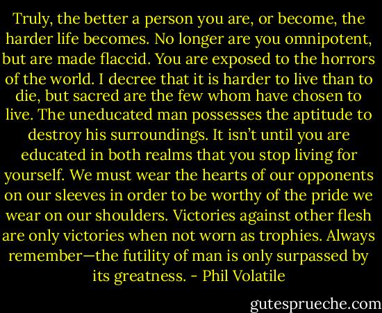 Truly, the better a person you are, or become, the harder life becomes. No longer are you omnipotent, but are made flaccid. You are exposed to the horrors of the world. I decree that it is harder to live than to die, but sacred are the few whom have chosen to live. The uneducated man possesses the aptitude to destroy his surroundings. It isn’t until you are educated in both realms that you stop living for yourself. We must wear the hearts of our opponents on our sleeves in order to be worthy of the pride we wear on our shoulders. Victories against other flesh are only victories when not worn as trophies. Always remember—the futility of man is only surpassed by its greatness. - Phil Volatile