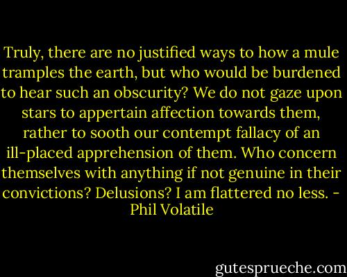 Truly, there are no justified ways to how a mule tramples the earth, but who would be burdened to hear such an obscurity? We do not gaze upon stars to appertain affection towards them, rather to sooth our contempt fallacy of an ill-placed apprehension of them. Who concern themselves with anything if not genuine in their convictions? Delusions? I am flattered no less. - Phil Volatile