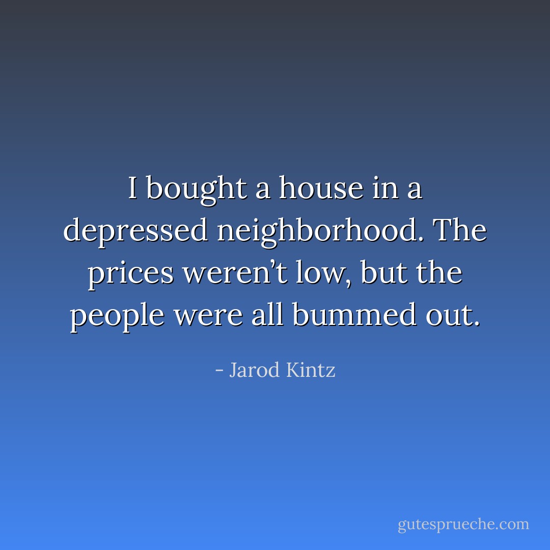 I bought a house in a depressed neighborhood. The prices weren’t low, but the people were all bummed out. - Jarod Kintz