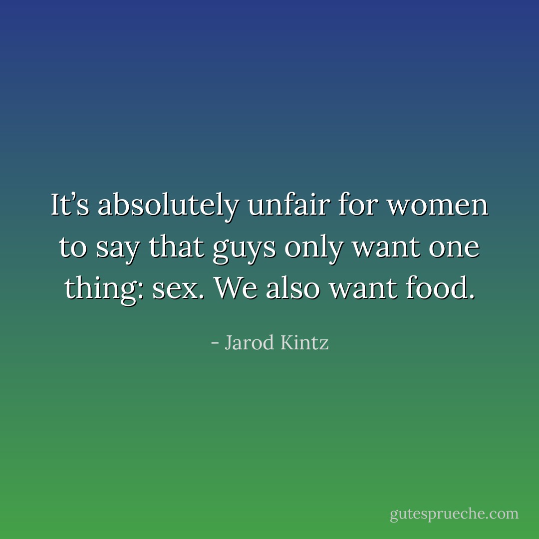 It’s absolutely unfair for women to say that guys only want one thing: sex. We also want food. - Jarod Kintz