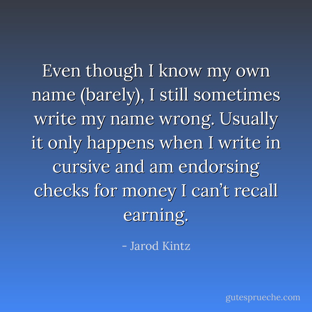 Even though I know my own name (barely), I still sometimes write my name wrong. Usually it only happens when I write in cursive and am endorsing checks for money I can’t recall earning. - Jarod Kintz