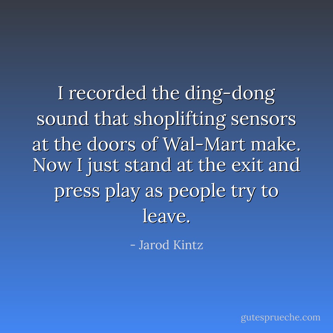 I recorded the ding-dong sound that shoplifting sensors at the doors of Wal-Mart make. Now I just stand at the exit and press play as people try to leave. - Jarod Kintz