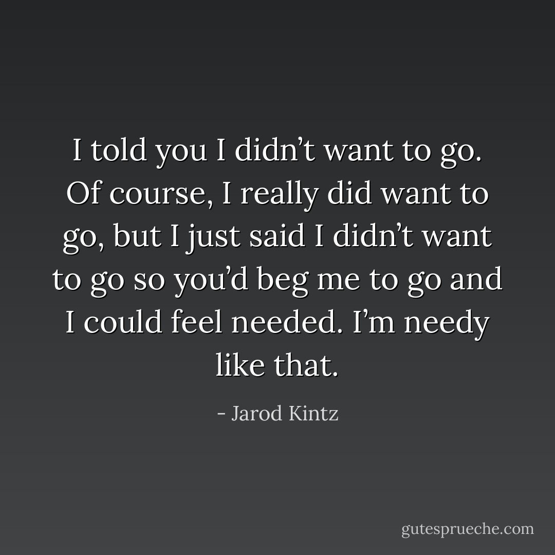 I told you I didn’t want to go. Of course, I really did want to go, but I just said I didn’t want to go so you’d beg me to go and I could feel needed. I’m needy like that. - Jarod Kintz