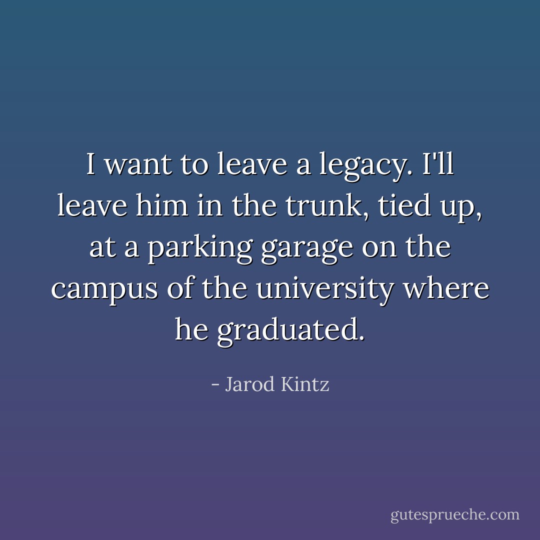 I want to leave a legacy. I'll leave him in the trunk, tied up, at a parking garage on the campus of the university where he graduated. - Jarod Kintz