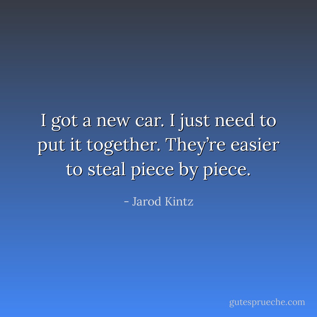 I got a new car. I just need to put it together. They’re easier to steal piece by piece. - Jarod Kintz