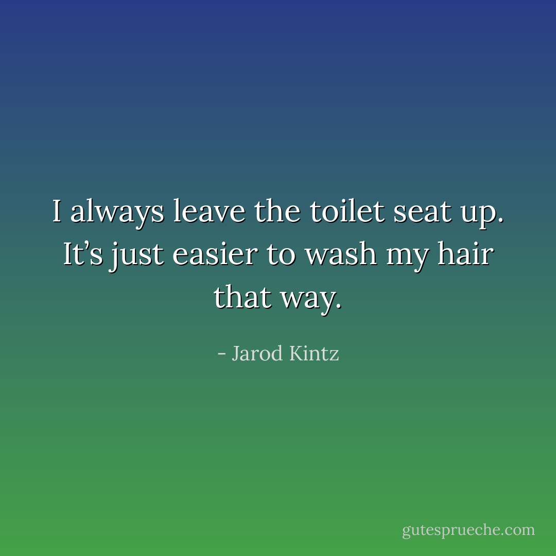 I always leave the toilet seat up. It’s just easier to wash my hair that way. - Jarod Kintz