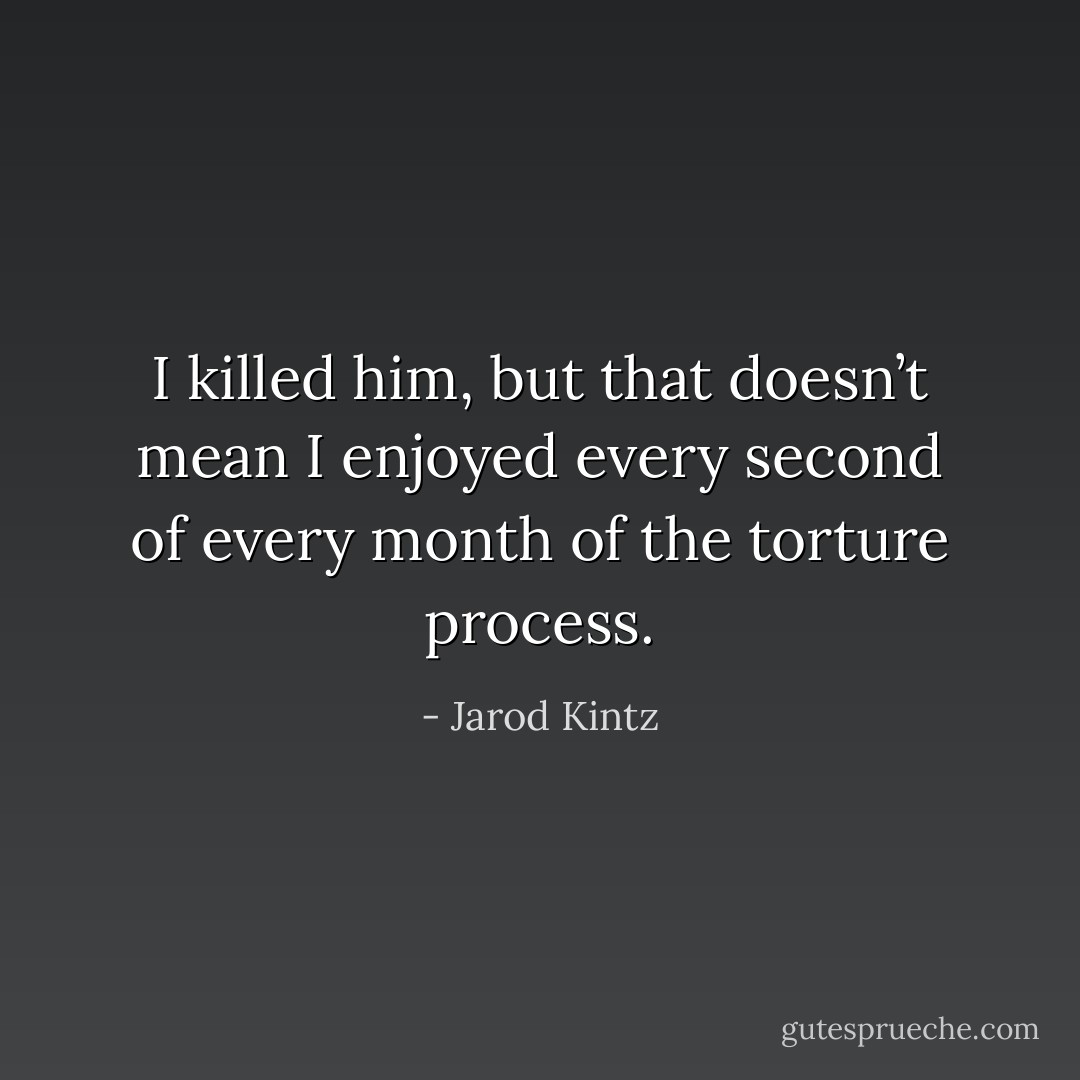 I killed him, but that doesn’t mean I enjoyed every second of every month of the torture process. - Jarod Kintz