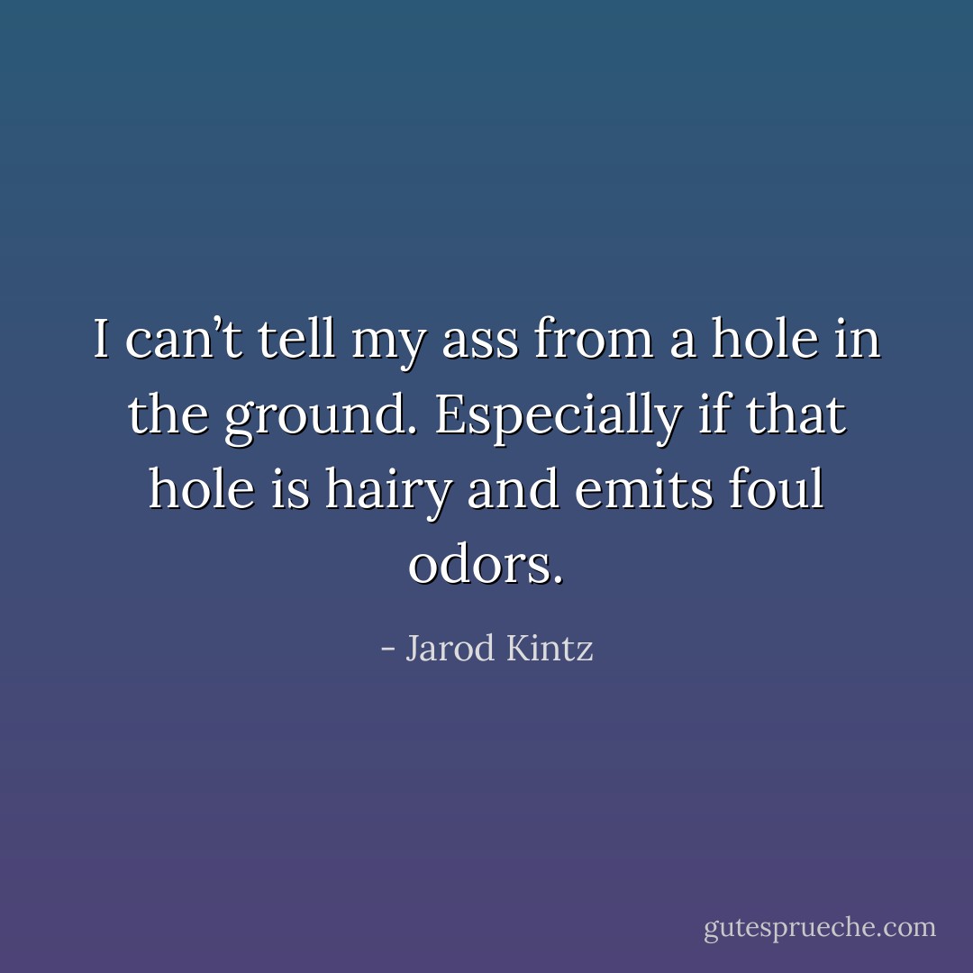 I can’t tell my ass from a hole in the ground. Especially if that hole is hairy and emits foul odors. - Jarod Kintz