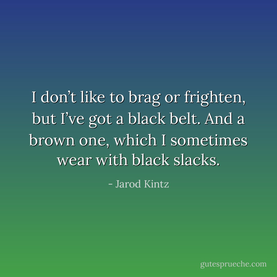 I don’t like to brag or frighten, but I’ve got a black belt. And a brown one, which I sometimes wear with black slacks. - Jarod Kintz
