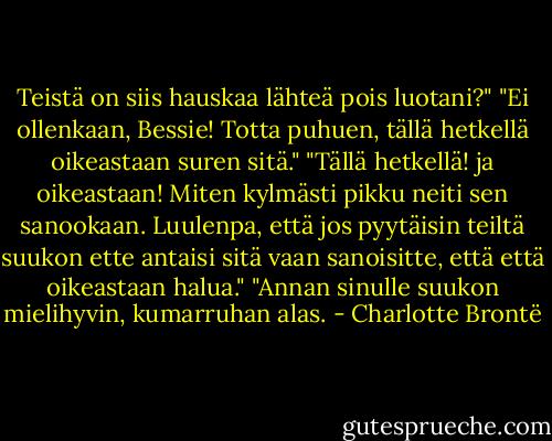 Teistä on siis hauskaa lähteä pois luotani?"<br />"Ei ollenkaan, Bessie! Totta puhuen, tällä hetkellä oikeastaan suren sitä."<br />"Tällä hetkellä! ja oikeastaan! Miten kylmästi pikku neiti sen sanookaan. Luulenpa, että jos pyytäisin teiltä suukon ette antaisi sitä vaan sanoisitte, että että oikeastaan halua."<br />"Annan sinulle suukon mielihyvin, kumarruhan alas. - Charlotte Brontë