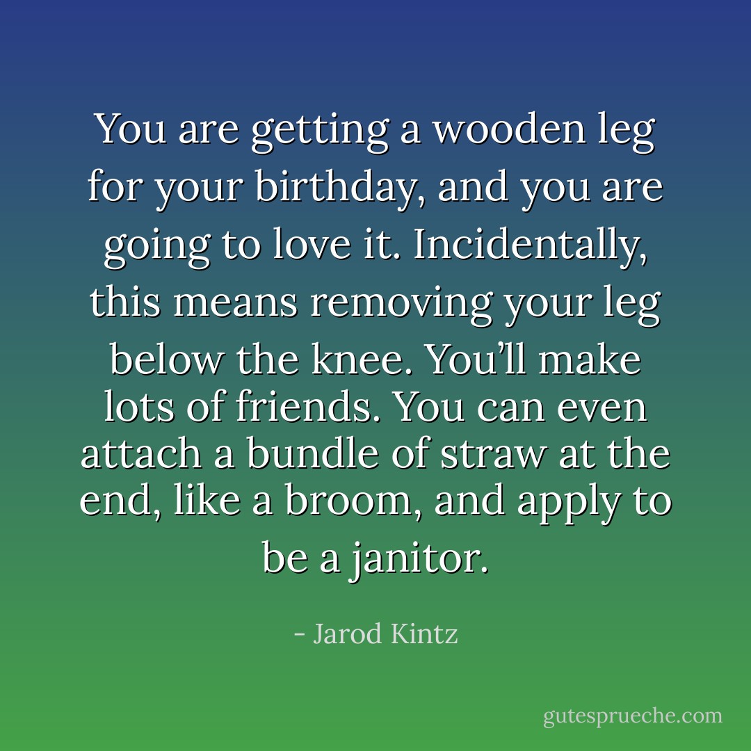 You are getting a wooden leg for your birthday, and you are going to love it. Incidentally, this means removing your leg below the knee. You’ll make lots of friends. You can even attach a bundle of straw at the end, like a broom, and apply to be a janitor. - Jarod Kintz