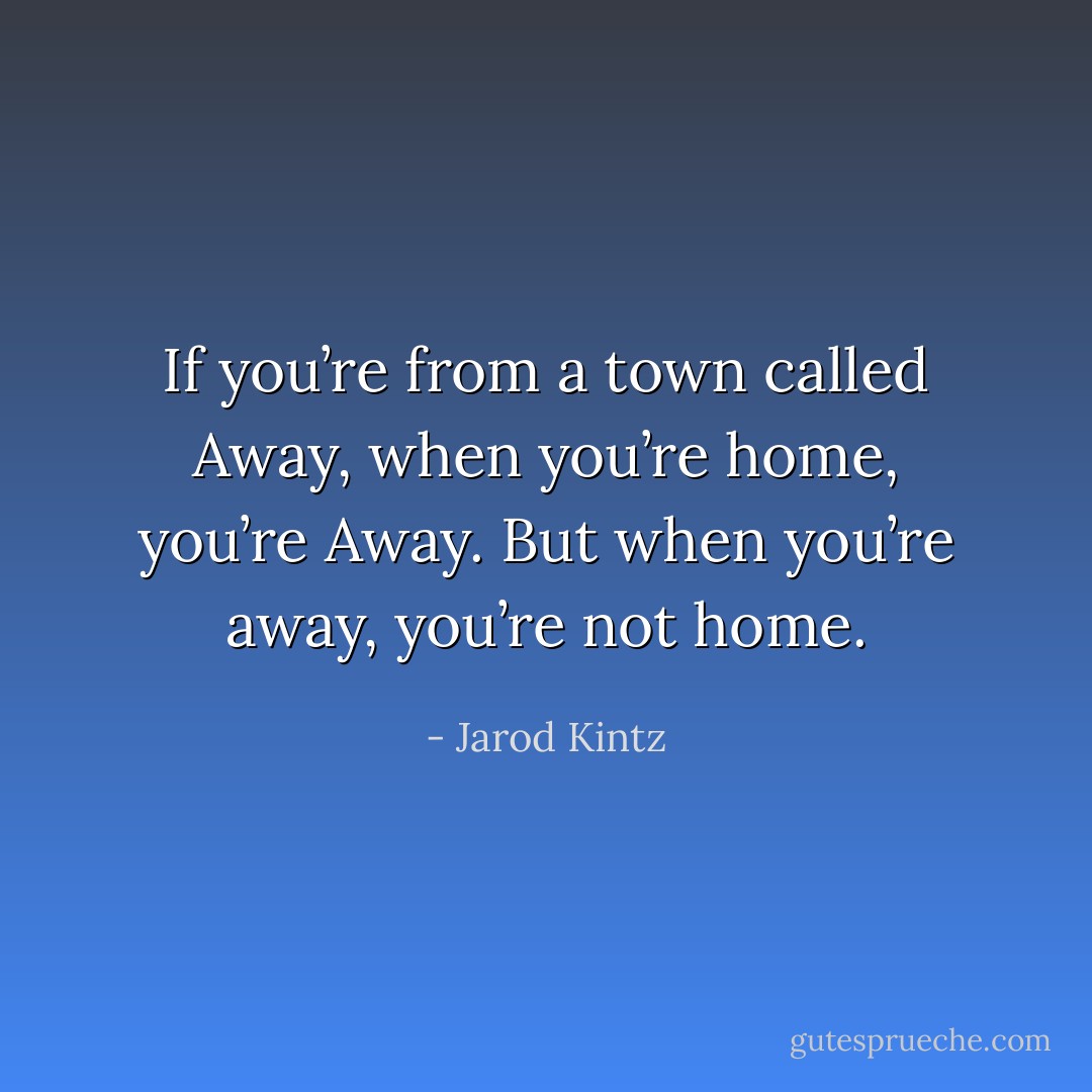 If you’re from a town called Away, when you’re home, you’re Away. But when you’re away, you’re not home. - Jarod Kintz