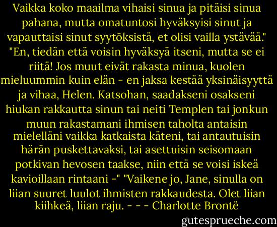 Vaikka koko maailma vihaisi sinua ja pitäisi sinua pahana, mutta omatuntosi hyväksyisi sinut ja vapauttaisi sinut syytöksistä, et olisi vailla ystävää."<br />"En, tiedän että voisin hyväksyä itseni, mutta se ei riitä! Jos muut eivät rakasta minua, kuolen mieluummin kuin elän - en jaksa kestää yksinäisyyttä ja vihaa, Helen. Katsohan, saadakseni osakseni hiukan rakkautta sinun tai neiti Templen tai jonkun muun rakastamani ihmisen taholta antaisin mielelläni vaikka katkaista käteni, tai antautuisin härän puskettavaksi, tai asettuisin seisomaan potkivan hevosen taakse, niin että se voisi iskeä kavioillaan rintaani -"<br />"Vaikene jo, Jane, sinulla on liian suuret luulot ihmisten rakkaudesta. Olet liian kiihkeä, liian raju. - - - Charlotte Brontë