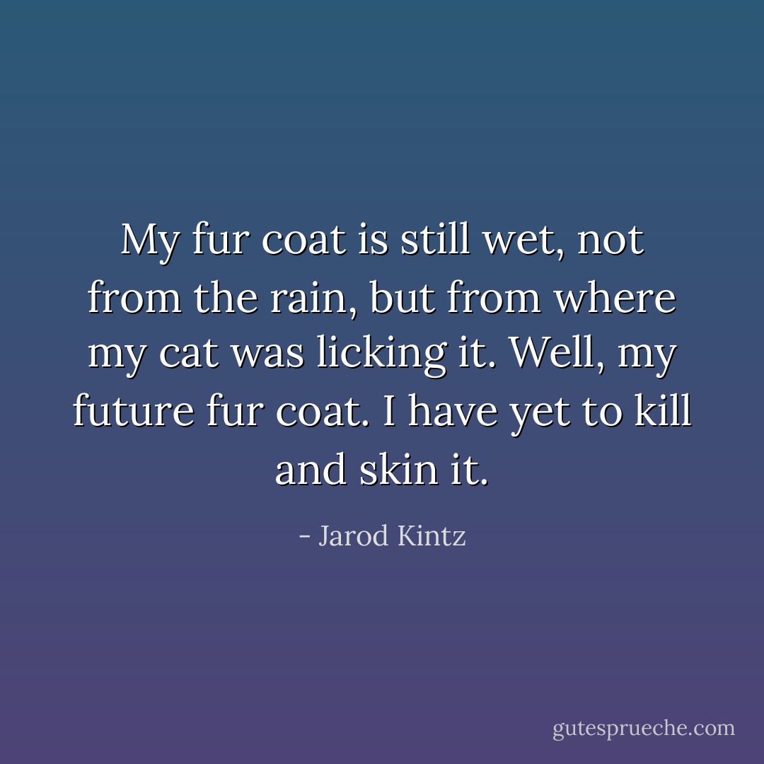 My fur coat is still wet, not from the rain, but from where my cat was licking it. Well, my future fur coat. I have yet to kill and skin it. - Jarod Kintz