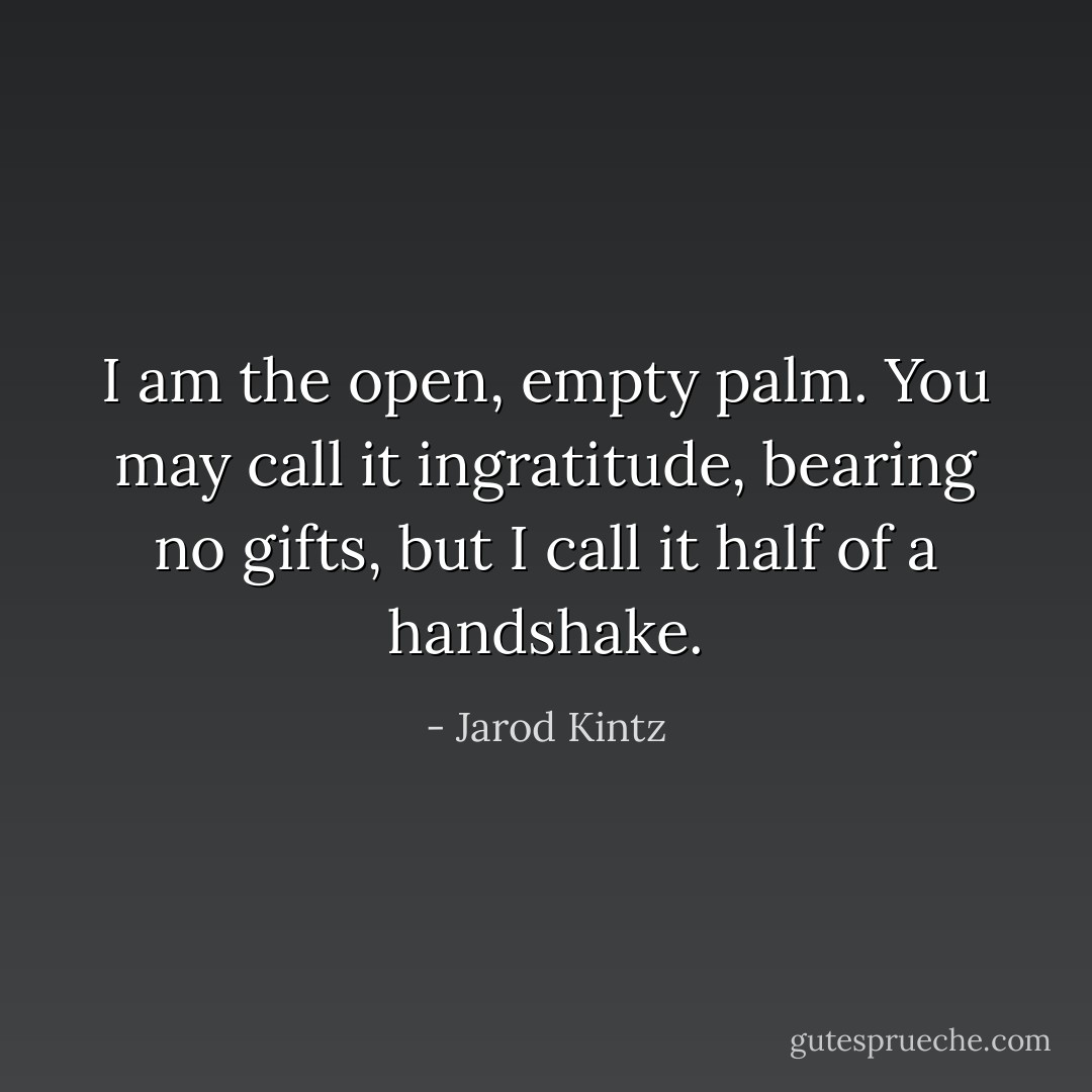 I am the open, empty palm. You may call it ingratitude, bearing no gifts, but I call it half of a handshake. - Jarod Kintz