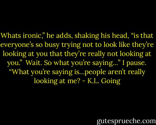 Whats ironic,” he adds, shaking his head, “is that everyone’s so busy trying not to look like they’re looking at you that they’re really not looking at you.”<br /><br />Wait. So what you’re saying…” I pause. “What you’re saying is…people aren’t really looking at me? - K.L. Going