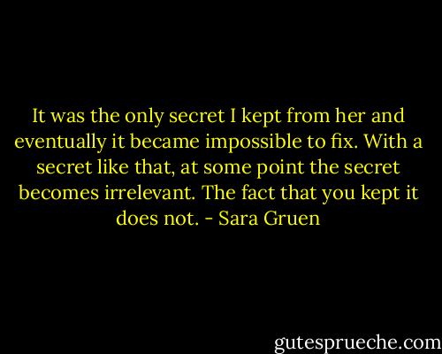 It was the only secret I kept from her and eventually it became impossible to fix. With a secret like that, at some point the secret becomes irrelevant. The fact that you kept it does not. - Sara Gruen