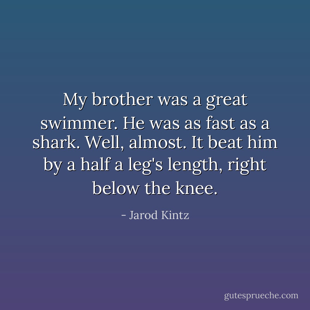 My brother was a great swimmer. He was as fast as a shark. Well, almost. It beat him by a half a leg's length, right below the knee. - Jarod Kintz