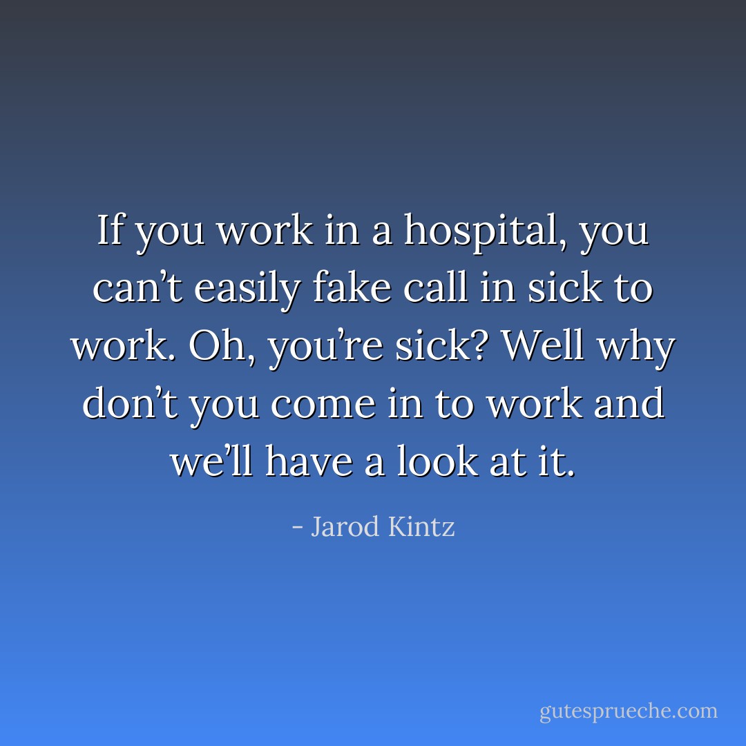 If you work in a hospital, you can’t easily fake call in sick to work. Oh, you’re sick? Well why don’t you come in to work and we’ll have a look at it. - Jarod Kintz