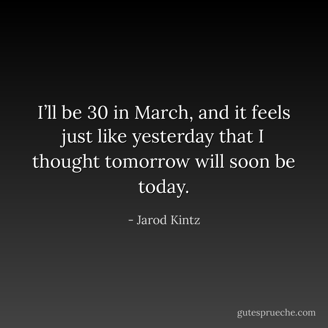 I’ll be 30 in March, and it feels just like yesterday that I thought tomorrow will soon be today. - Jarod Kintz