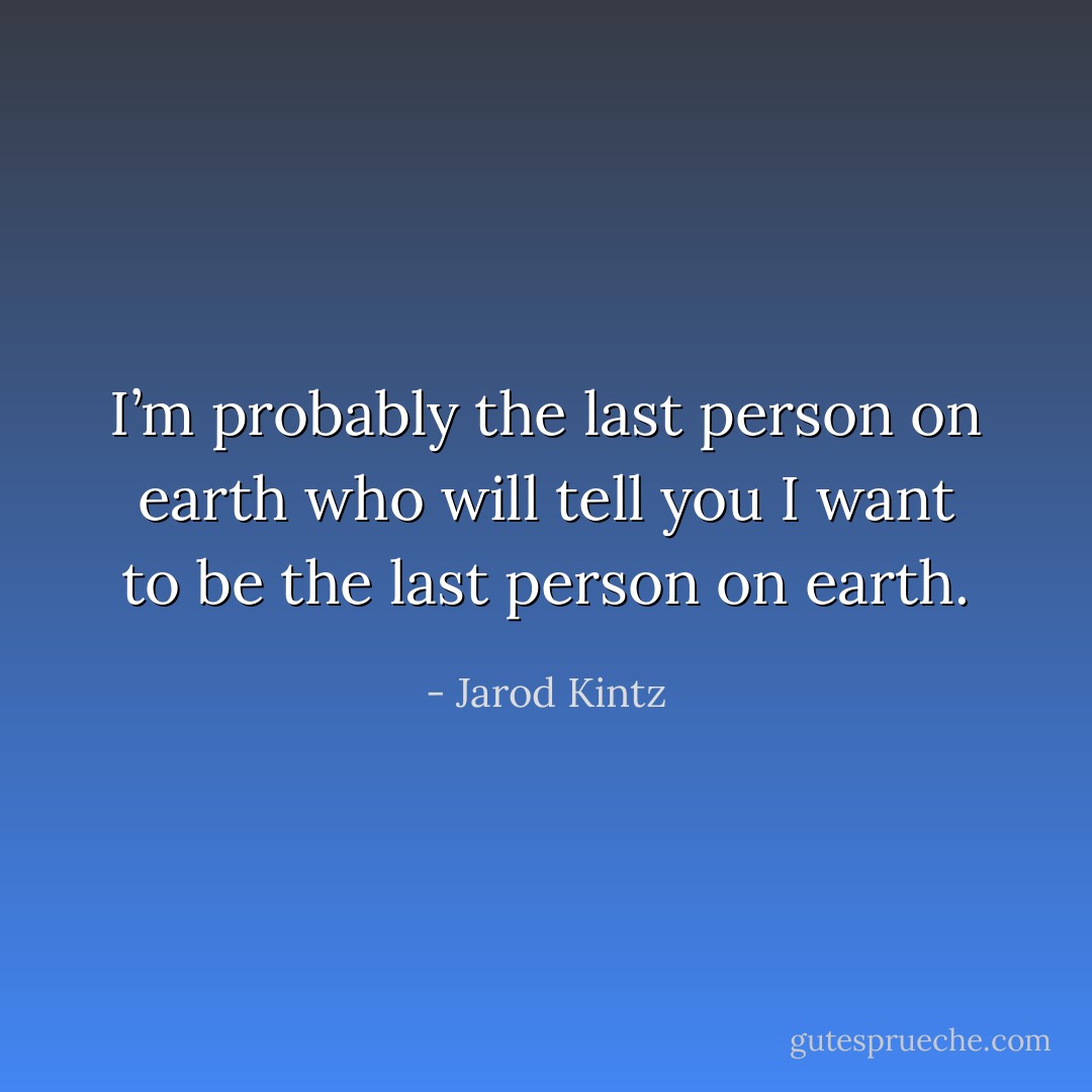I’m probably the last person on earth who will tell you I want to be the last person on earth. - Jarod Kintz