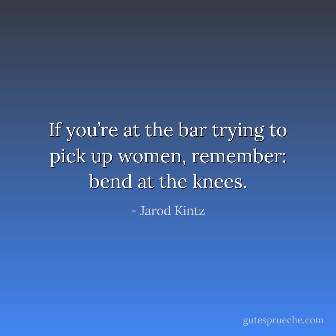 If you’re at the bar trying to pick up women, remember: bend at the knees. - Jarod Kintz