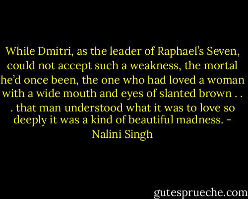 While Dmitri, as the leader of Raphael’s Seven, could not accept such a weakness, the mortal he’d once been, the one who had loved a woman with a wide mouth and eyes of slanted brown . . . that man understood what it was to love so deeply it was a kind of beautiful madness. - Nalini Singh