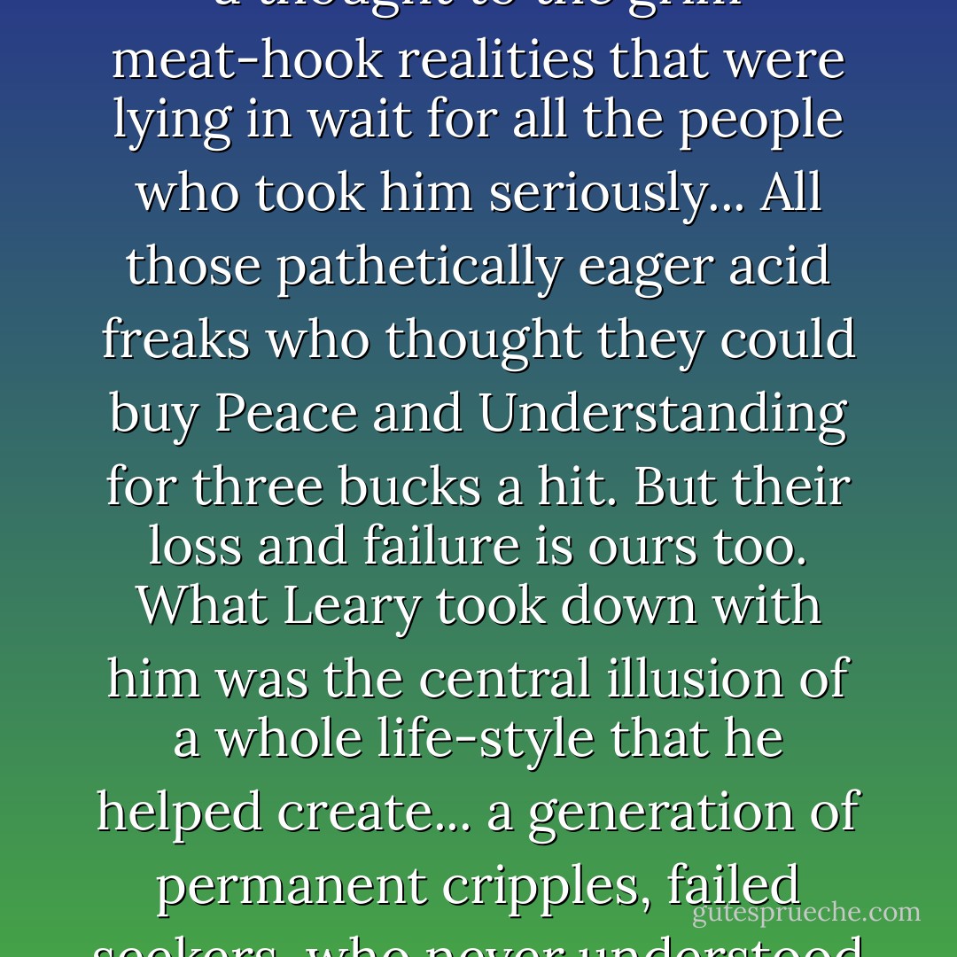 We are all wired into a survival trip now. No more of the speed that fueled that 60's. That was the fatal flaw in Tim Leary's trip. He crashed around America selling "consciousness expansion" without ever giving a thought to the grim meat-hook realities that were lying in wait for all the people who took him seriously... All those pathetically eager acid freaks who thought they could buy Peace and Understanding for three bucks a hit. But their loss and failure is ours too. What Leary took down with him was the central illusion of a whole life-style that he helped create... a generation of permanent cripples, failed seekers, who never understood the essential old-mystic fallacy of the Acid Culture: the desperate assumption that somebody... or at least some force - is tending the light at the end of the tunnel. - Hunter S. Thompson