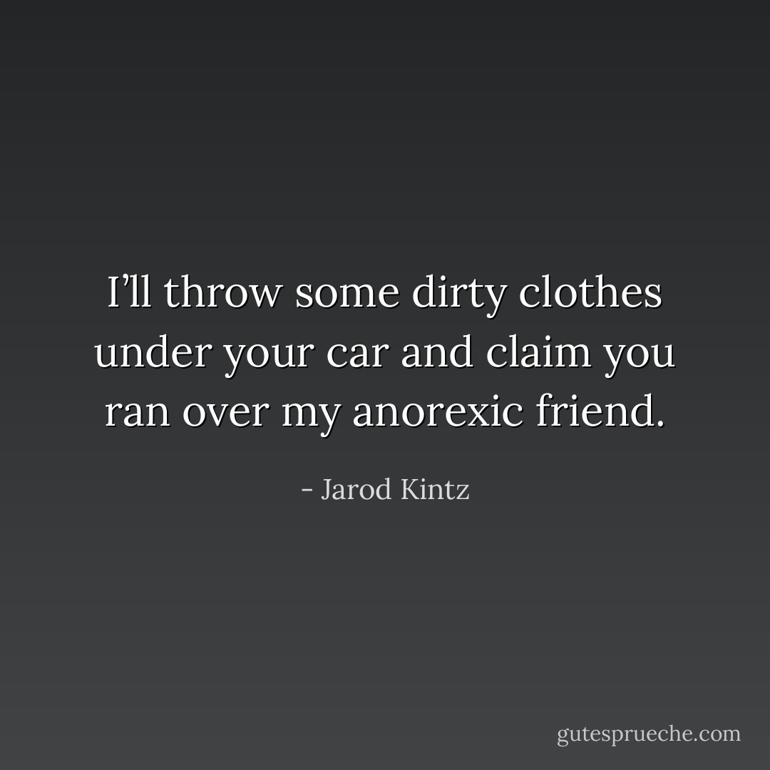 I’ll throw some dirty clothes under your car and claim you ran over my anorexic friend. - Jarod Kintz