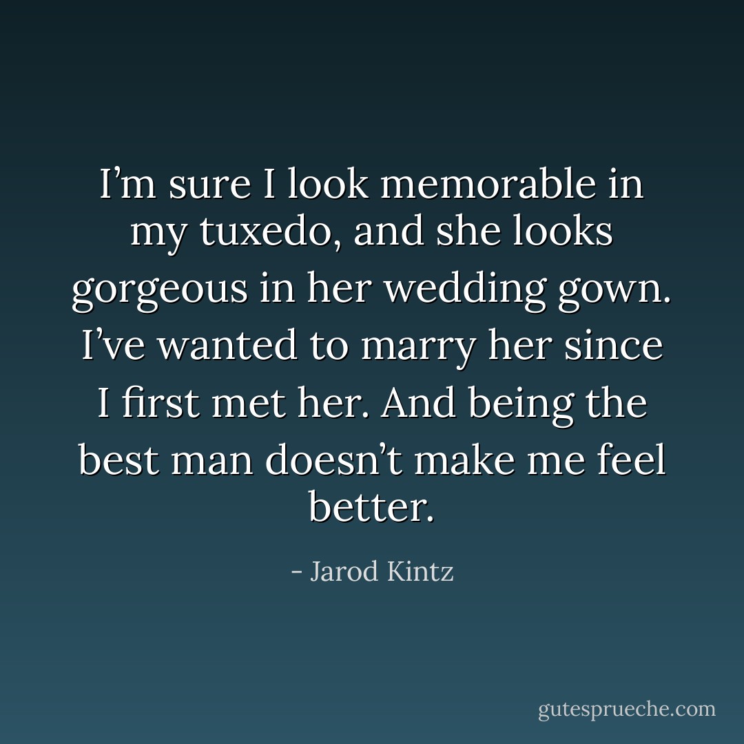 I’m sure I look memorable in my tuxedo, and she looks gorgeous in her wedding gown. I’ve wanted to marry her since I first met her. And being the best man doesn’t make me feel better. - Jarod Kintz