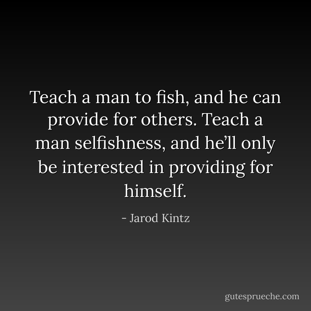 Teach a man to fish, and he can provide for others. Teach a man selfishness, and he’ll only be interested in providing for himself. - Jarod Kintz