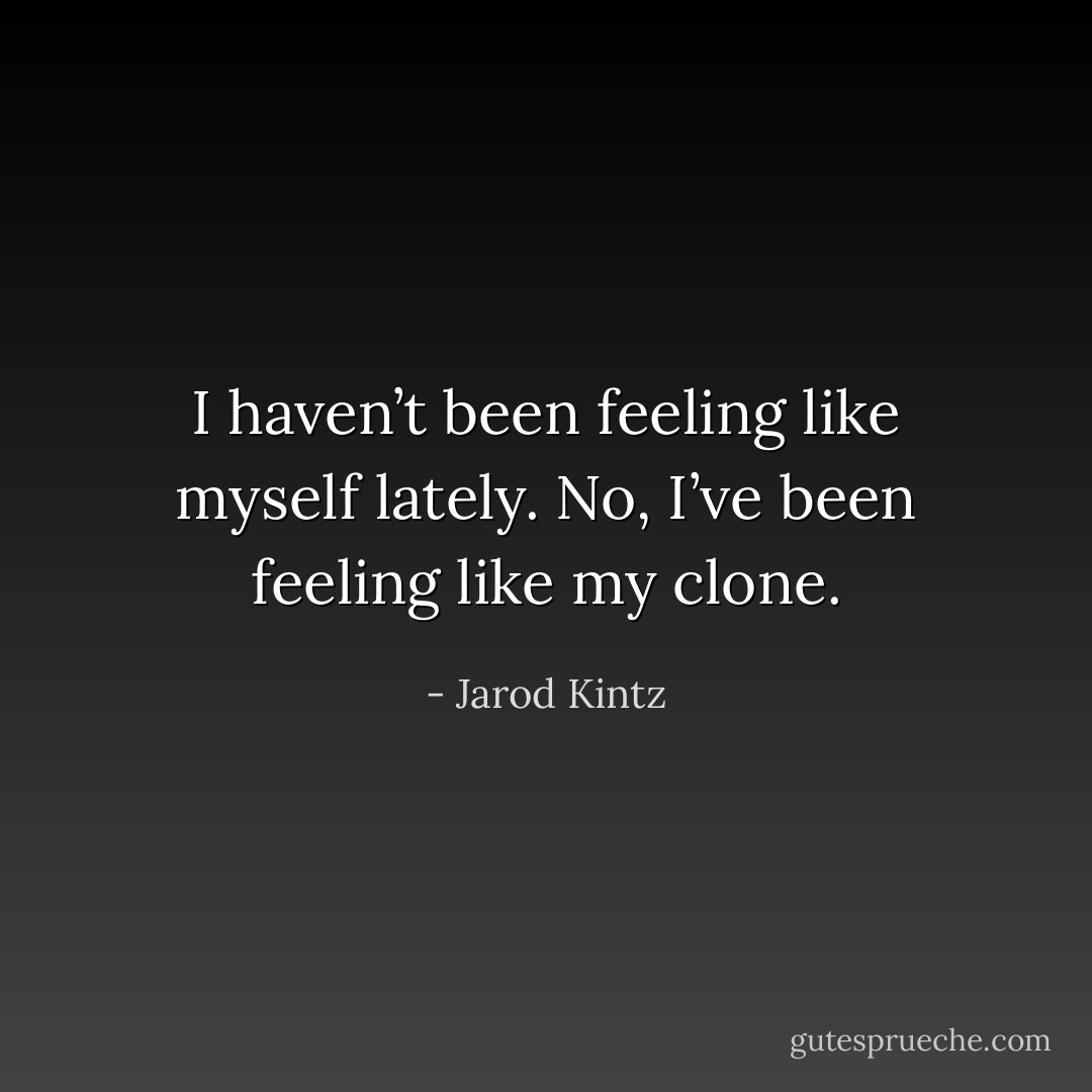 I haven’t been feeling like myself lately. No, I’ve been feeling like my clone. - Jarod Kintz