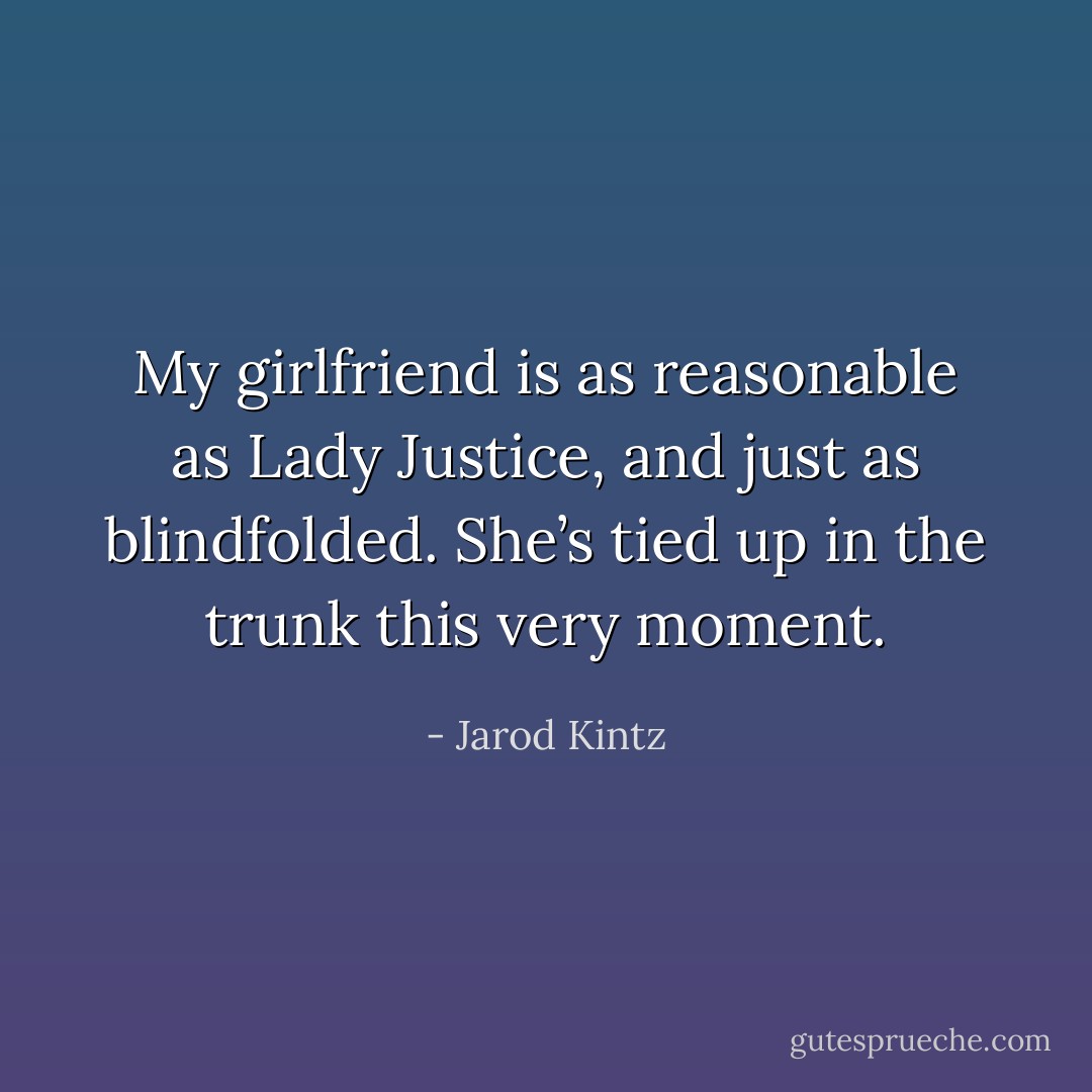 My girlfriend is as reasonable as Lady Justice, and just as blindfolded. She’s tied up in the trunk this very moment. - Jarod Kintz
