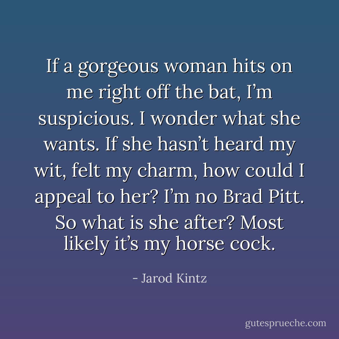 If a gorgeous woman hits on me right off the bat, I’m suspicious. I wonder what she wants. If she hasn’t heard my wit, felt my charm, how could I appeal to her? I’m no Brad Pitt. So what is she after? Most likely it’s my horse cock. - Jarod Kintz
