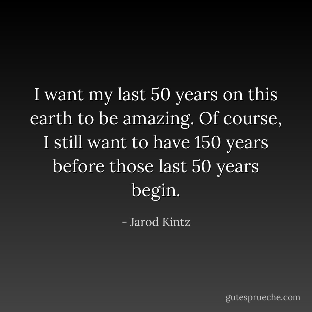 I want my last 50 years on this earth to be amazing. Of course, I still want to have 150 years before those last 50 years begin. - Jarod Kintz