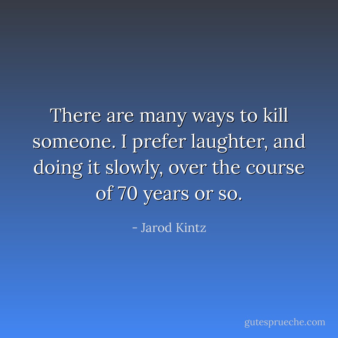 There are many ways to kill someone. I prefer laughter, and doing it slowly, over the course of 70 years or so. - Jarod Kintz