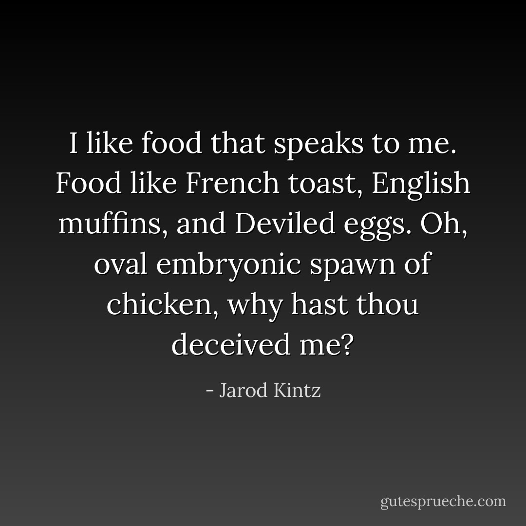 I like food that speaks to me. Food like French toast, English muffins, and Deviled eggs. Oh, oval embryonic spawn of chicken, why hast thou deceived me? - Jarod Kintz